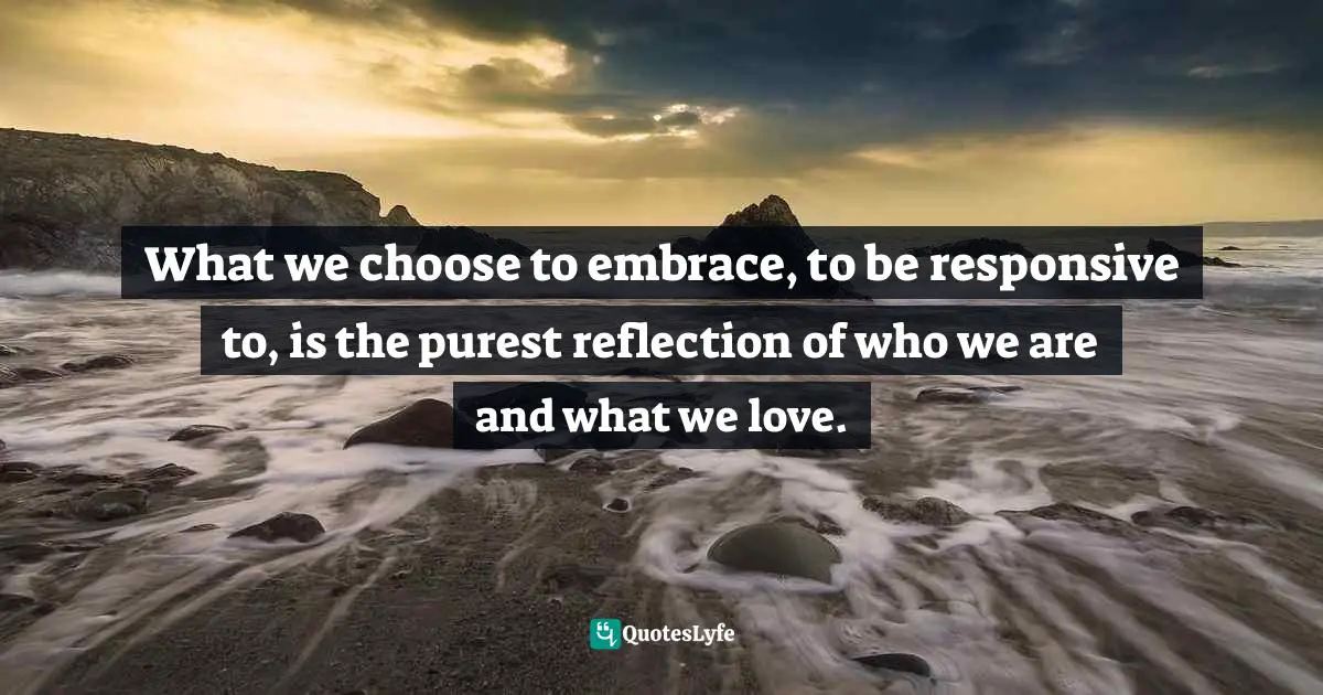 What we choose to embrace, to be responsive to, is the purest reflection of who we are and what we love.