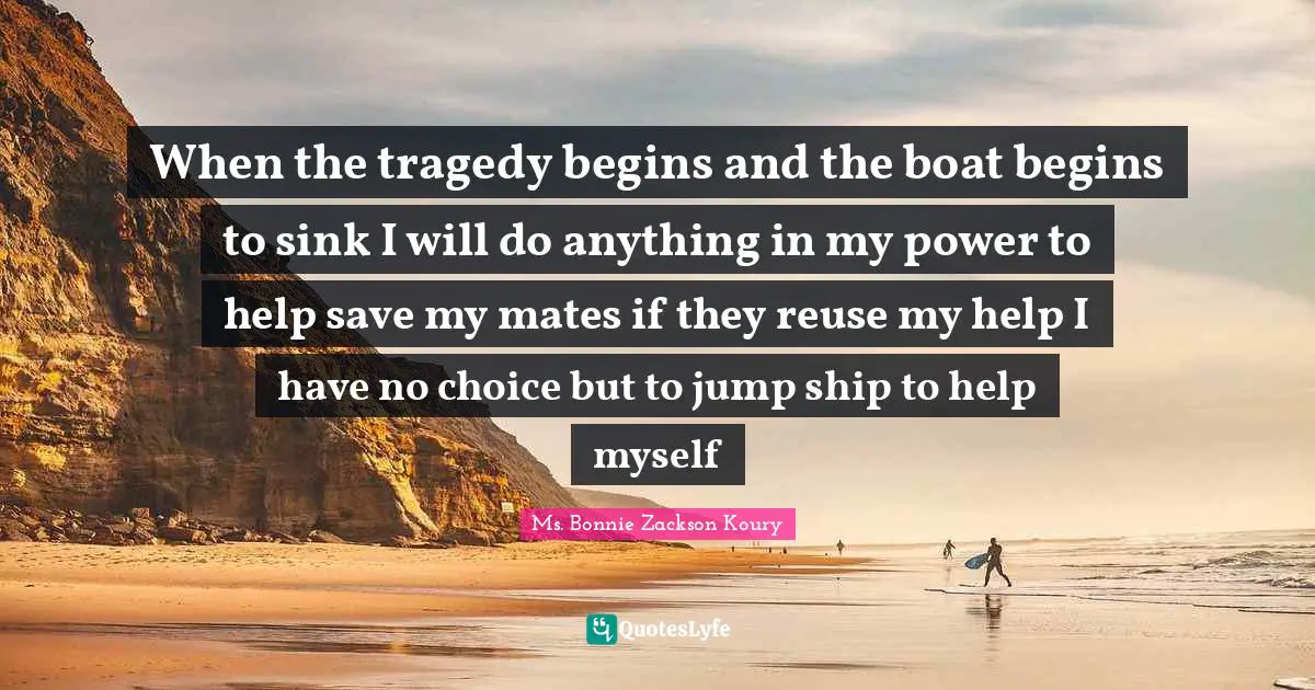 Bonnie Zackson Koury Quotes: "When the tragedy begins and the boat begins to sink I will do anything in my power to help save my mates if they reuse my help I have no choice but to jump ship to help myself"