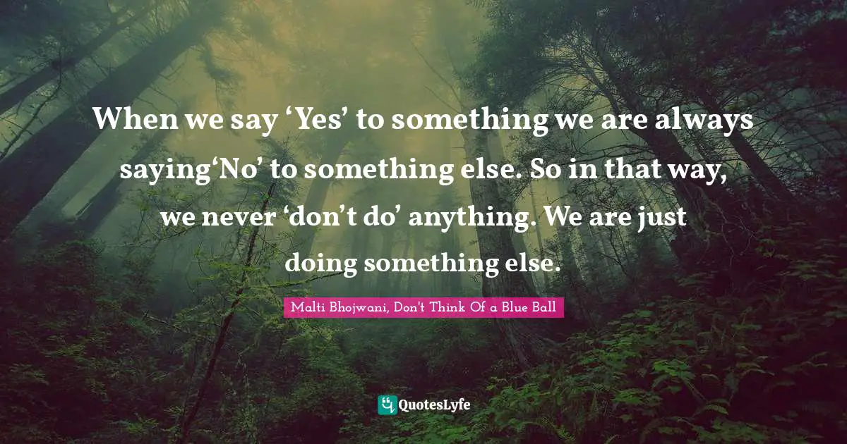 When we say ‘Yes’ to something we are always saying‘No’ to something else. So in that way, we never ‘don’t do’ anything. We are just doing something else.