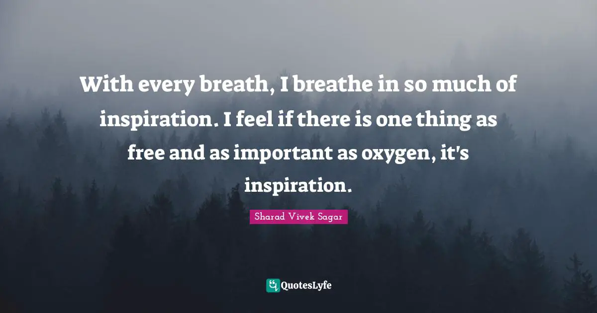 With every breath, I breathe in so much of inspiration. I feel if there is one thing as free and as important as oxygen, it's inspiration.