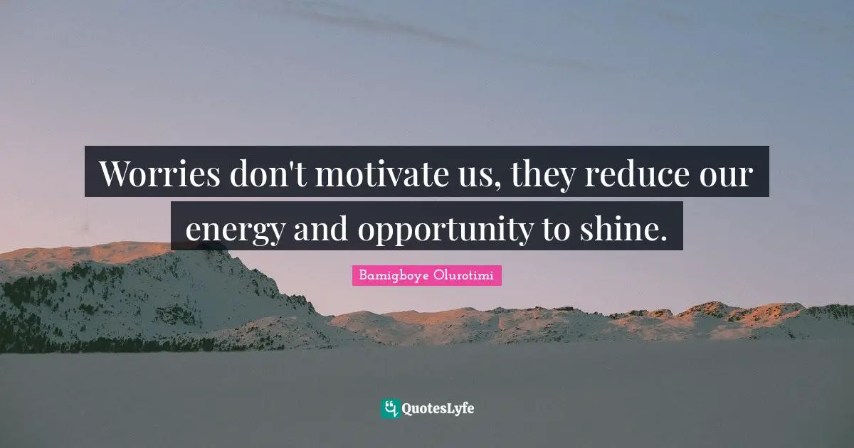 Worries don't motivate us, they reduce our energy and opportunity to shine.