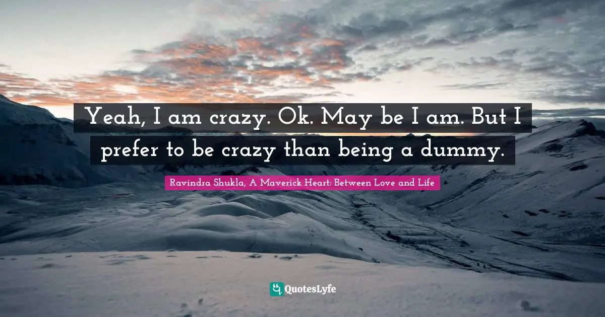 Ravindra Shukla, A Maverick Heart: Between Love And Life Quotes: "Yeah, I am crazy. Ok. May be I am. But I prefer to be crazy than being a dummy."