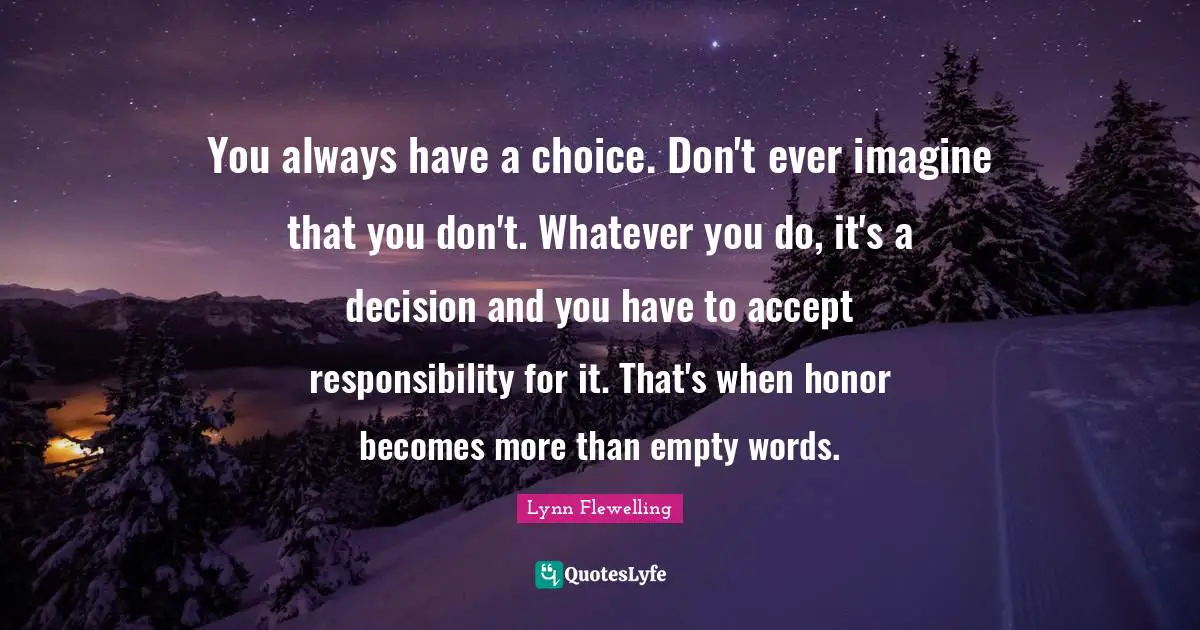 You always have a choice. Don't ever imagine that you don't. Whatever you do, it's a decision and you have to accept responsibility for it. That's when honor becomes more than empty words.