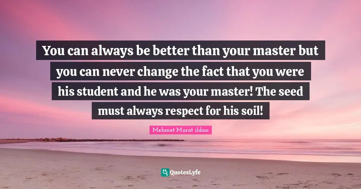 You can always be better than your master but you can never change the fact that you were his student and he was your master! The seed must always respect for his soil!