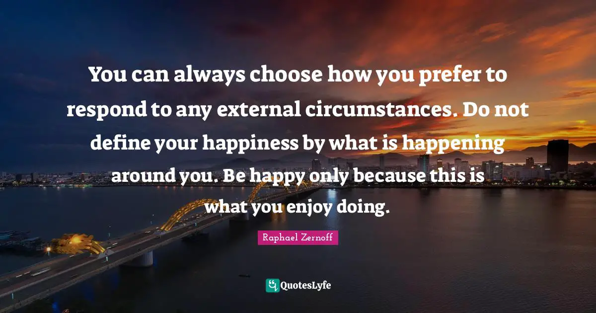 You can always choose how you prefer to respond to any external circumstances. Do not define your happiness by what is happening around you. Be happy only because this is what you enjoy doing.
