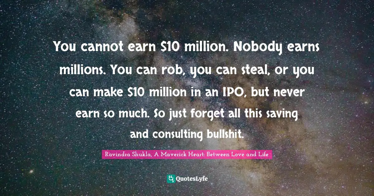 Ravindra Shukla, A Maverick Heart: Between Love And Life Quotes: "You cannot earn $10 million. Nobody earns millions. You can rob, you can steal, or you can make $10 million in an IPO, but never earn so much. So just forget all this saving and consulting bullshit."
