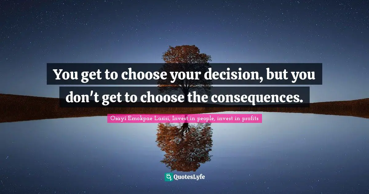 You get to choose your decision, but you don't get to choose the consequences.