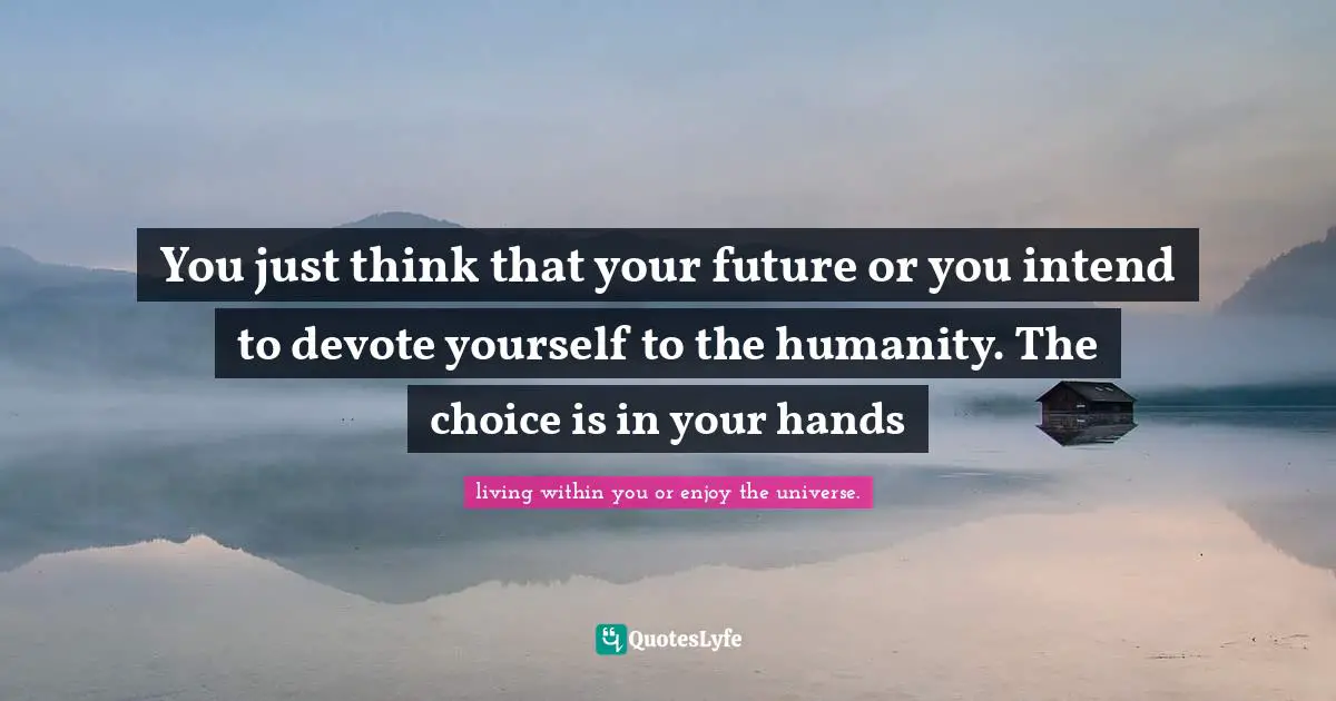 You just think that your future or you intend to devote yourself to the humanity. The choice is in your hands