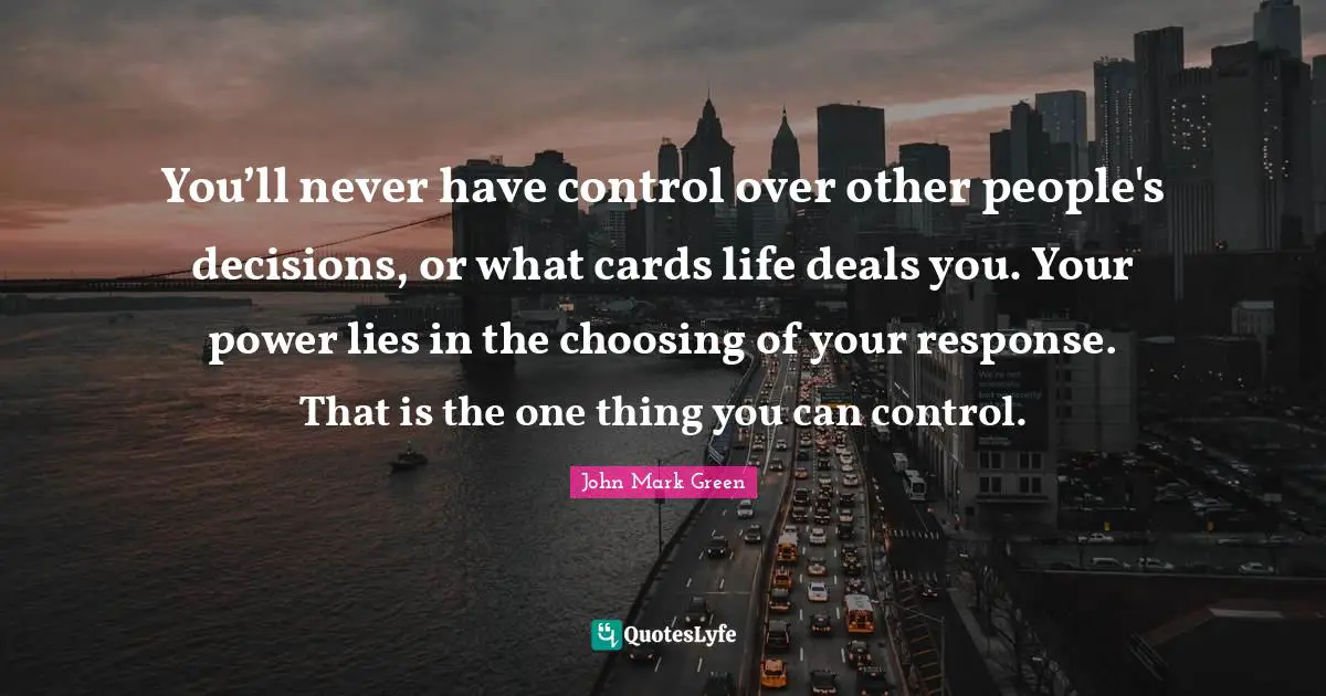 You’ll never have control over other people's decisions, or what cards life deals you. Your power lies in the choosing of your response. That is the one thing you can control.