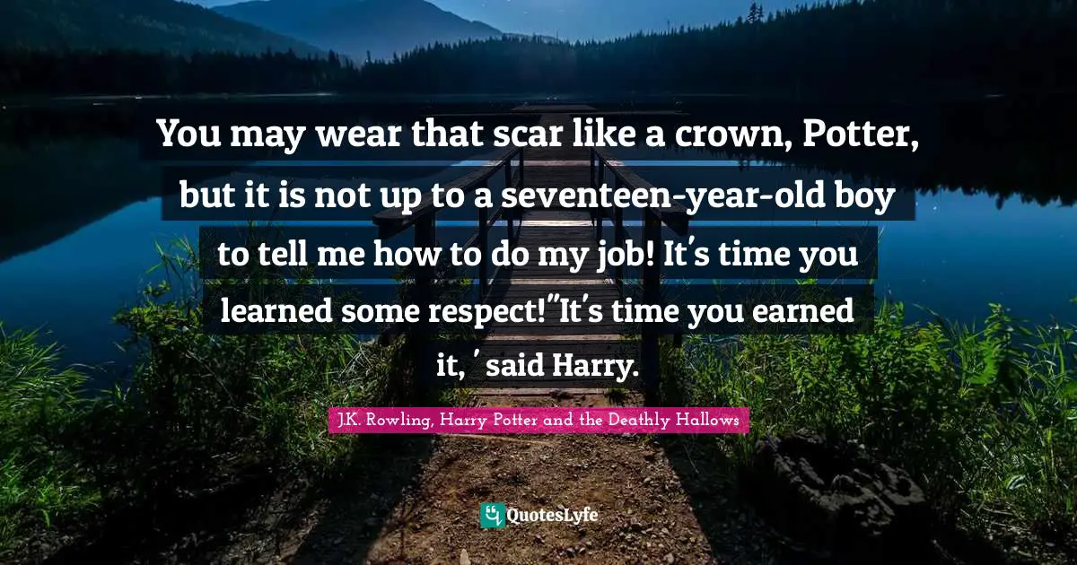 You may wear that scar like a crown, Potter, but it is not up to a seventeen-year-old boy to tell me how to do my job! It's time you learned some respect!''It's time you earned it, ' said Harry.