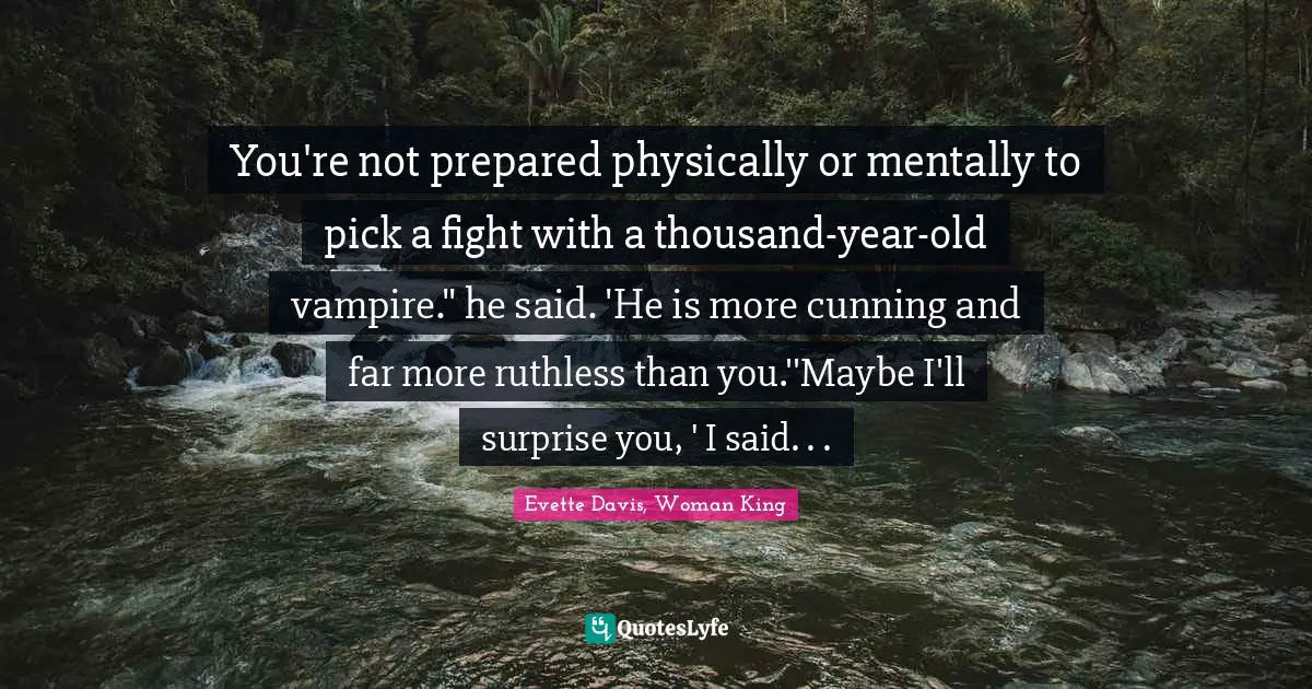 You're not prepared physically or mentally to pick a fight with a thousand-year-old vampire." he said. 'He is more cunning and far more ruthless than you.''Maybe I'll surprise you, ' I said. . .