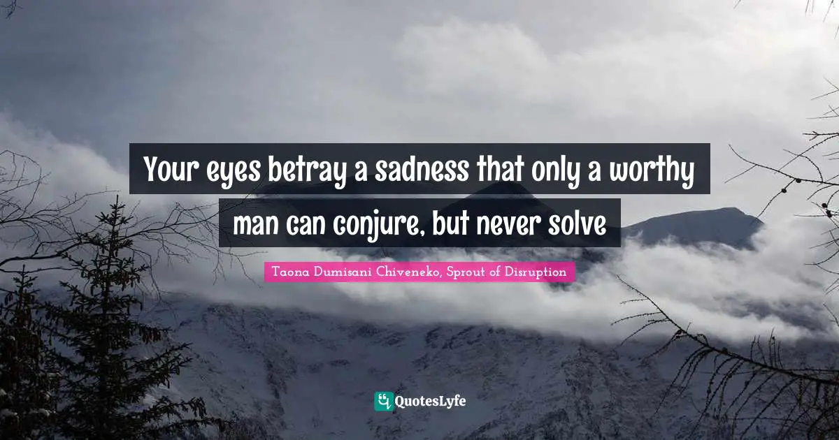 Your eyes betray a sadness that only a worthy man can conjure, but never solve