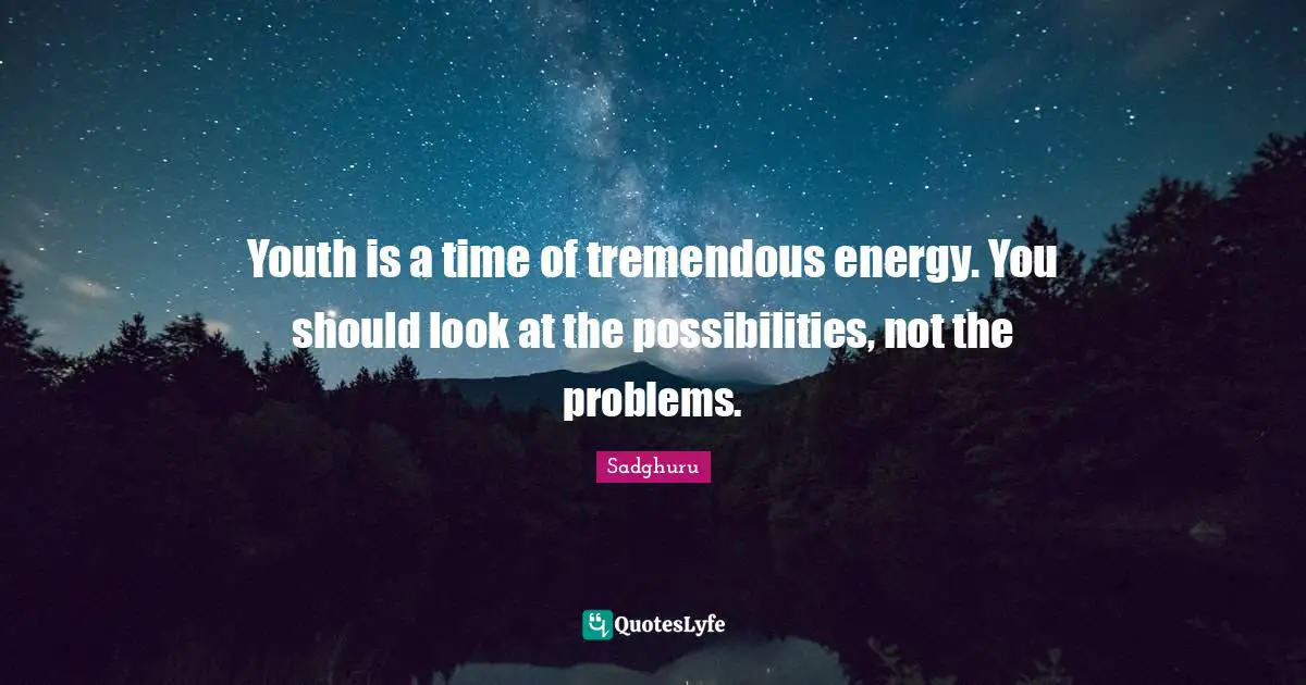Youth is a time of tremendous energy. You should look at the possibilities, not the problems.