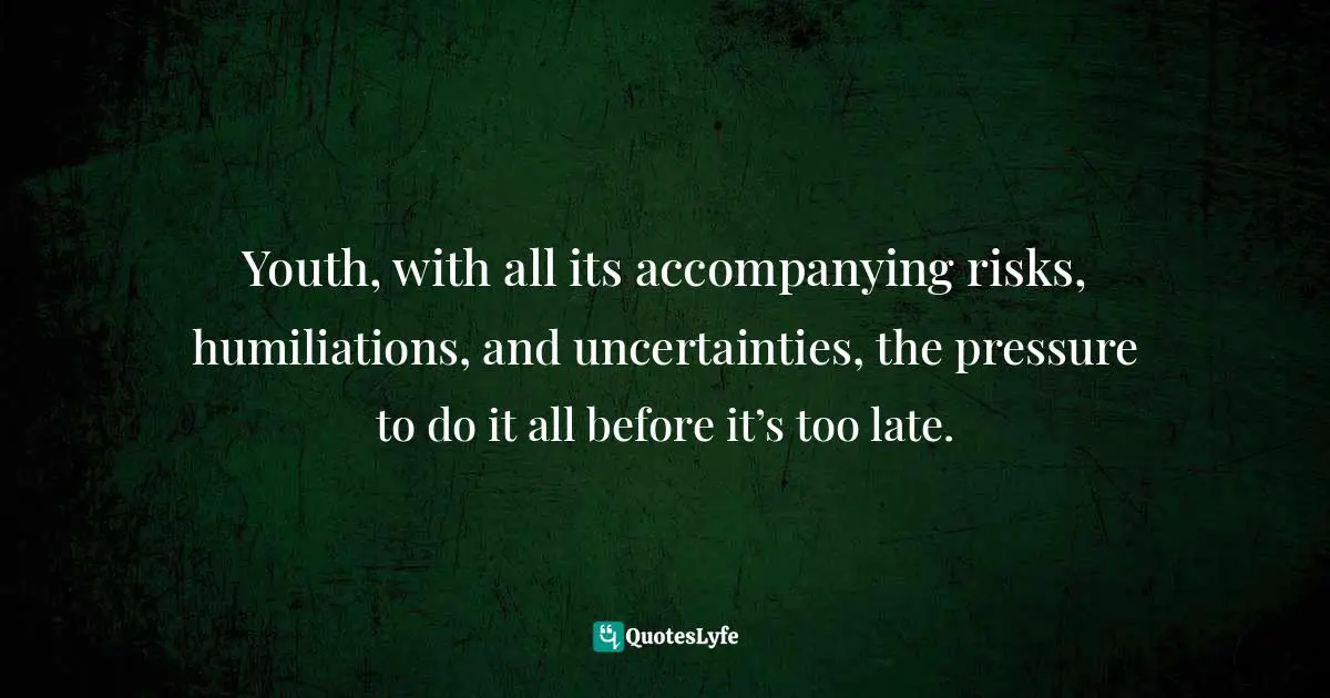 Youth, with all its accompanying risks, humiliations, and uncertainties, the pressure to do it all before it’s too late.