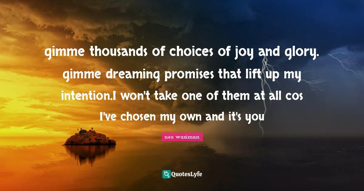 gimme thousands of choices of joy and glory. gimme dreaming promises that lift up my intention.I won't take one of them at all cos I've chosen my own and it's you