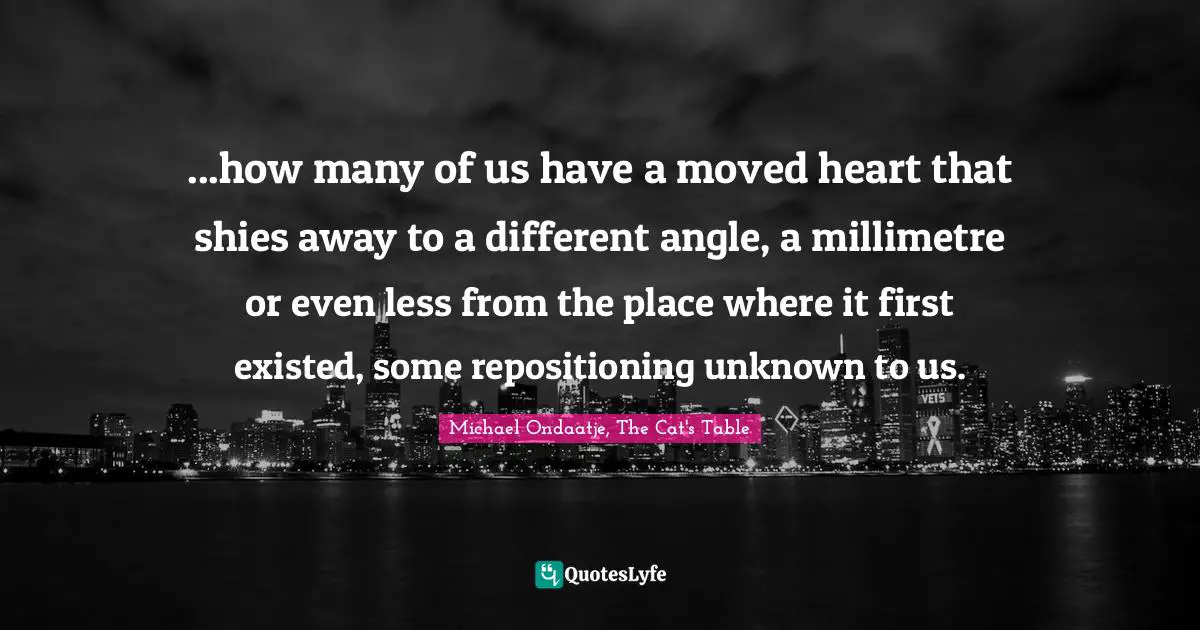 ...how many of us have a moved heart that shies away to a different angle, a millimetre or even less from the place where it first existed, some repositioning unknown to us.