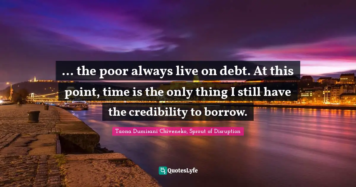 ... the poor always live on debt. At this point, time is the only thing I still have the credibility to borrow.