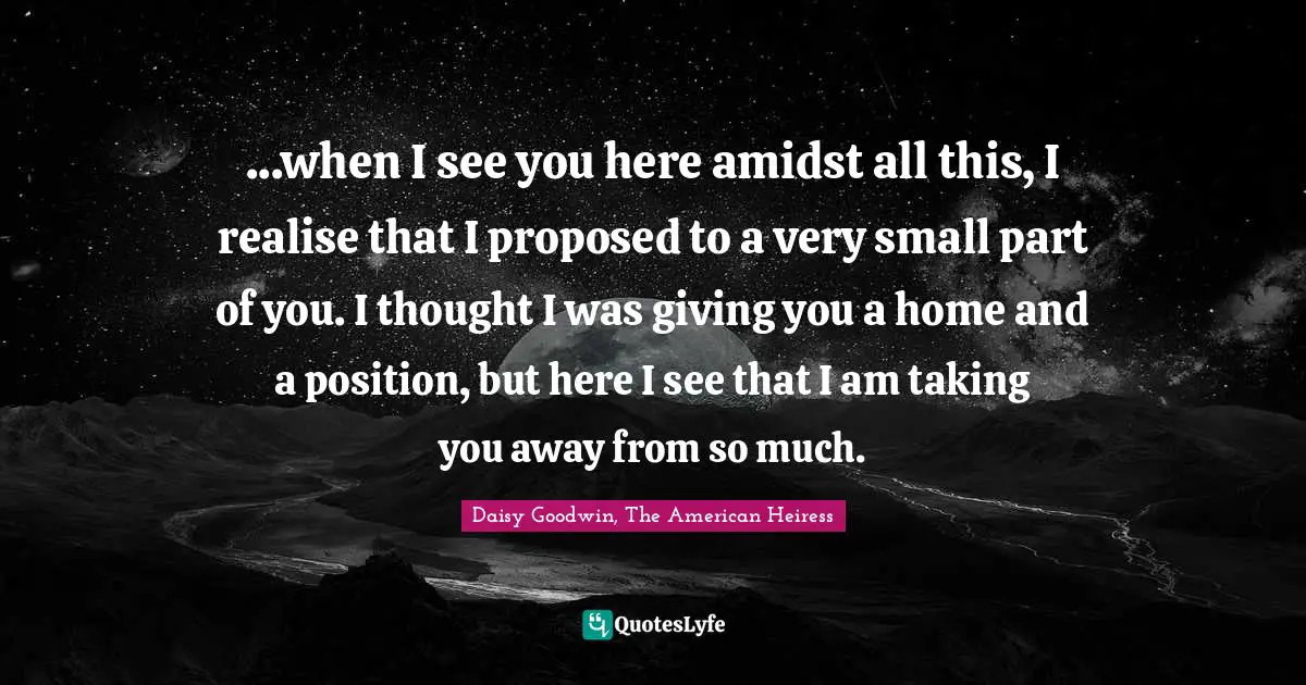 ...when I see you here amidst all this, I realise that I proposed to a very small part of you. I thought I was giving you a home and a position, but here I see that I am taking you away from so much.