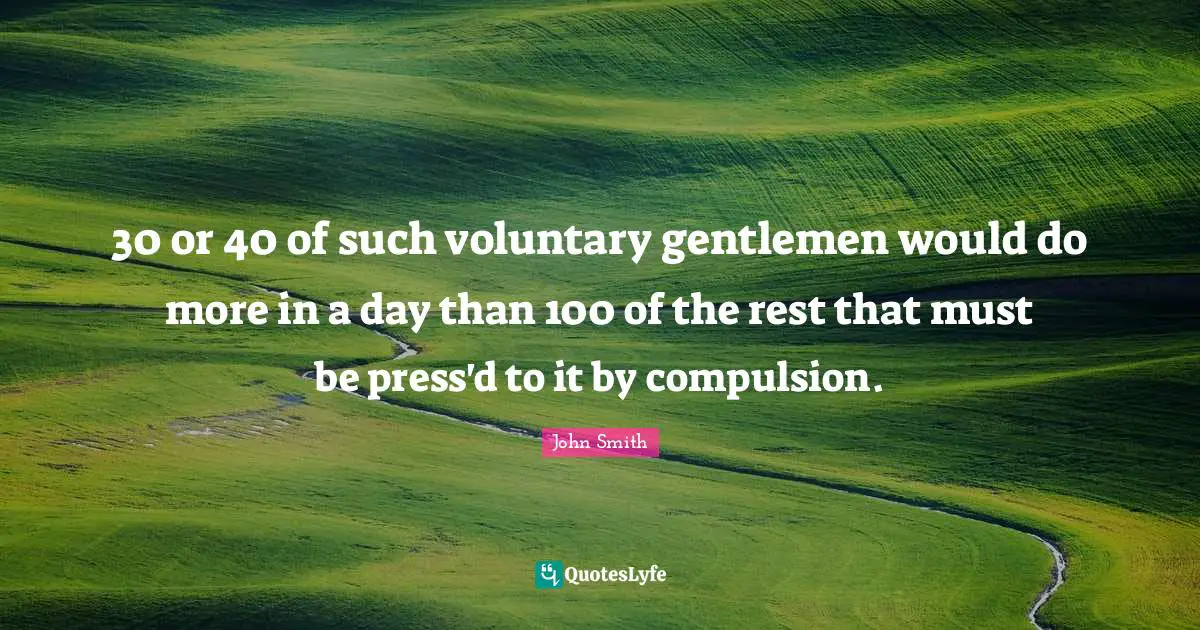 John Smith Quotes: 30 or 40 of such voluntary gentlemen would do more in a day than 100 of the rest that must be press'd to it by compulsion.