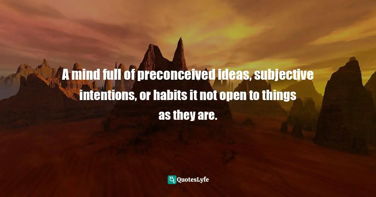 A mind full of preconceived ideas, subjective intentions, or habits it not open to things as they are.