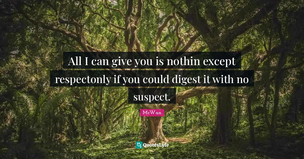 All I can give you is nothin except respectonly if you could digest it with no suspect.