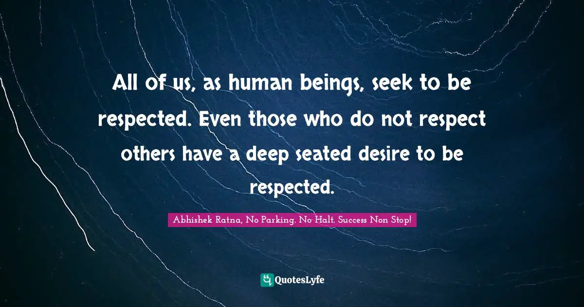 All of us, as human beings, seek to be respected. Even those who do not respect others have a deep seated desire to be respected.