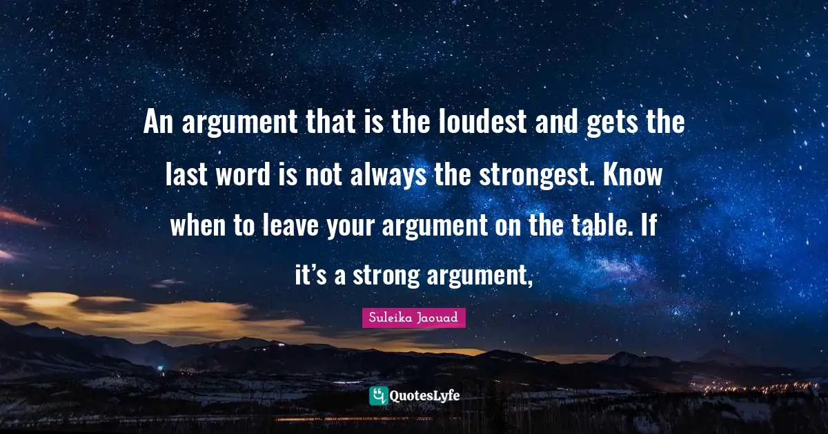 An argument that is the loudest and gets the last word is not always the strongest. Know when to leave your argument on the table. If it’s a strong argument, 