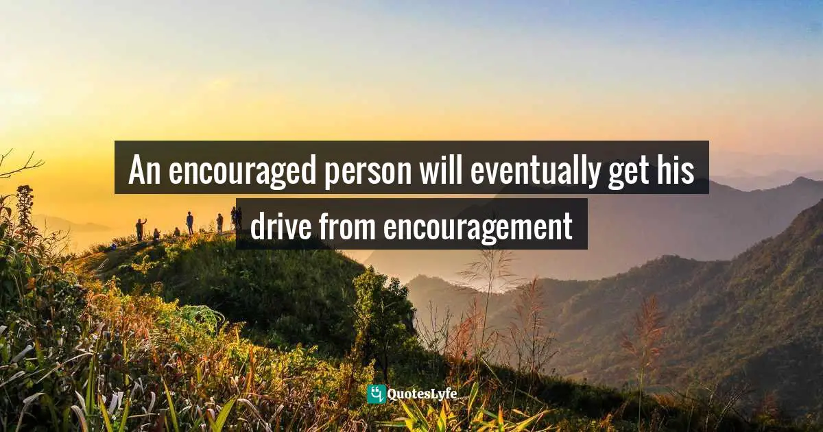 An encouraged person will eventually get his drive from encouragement