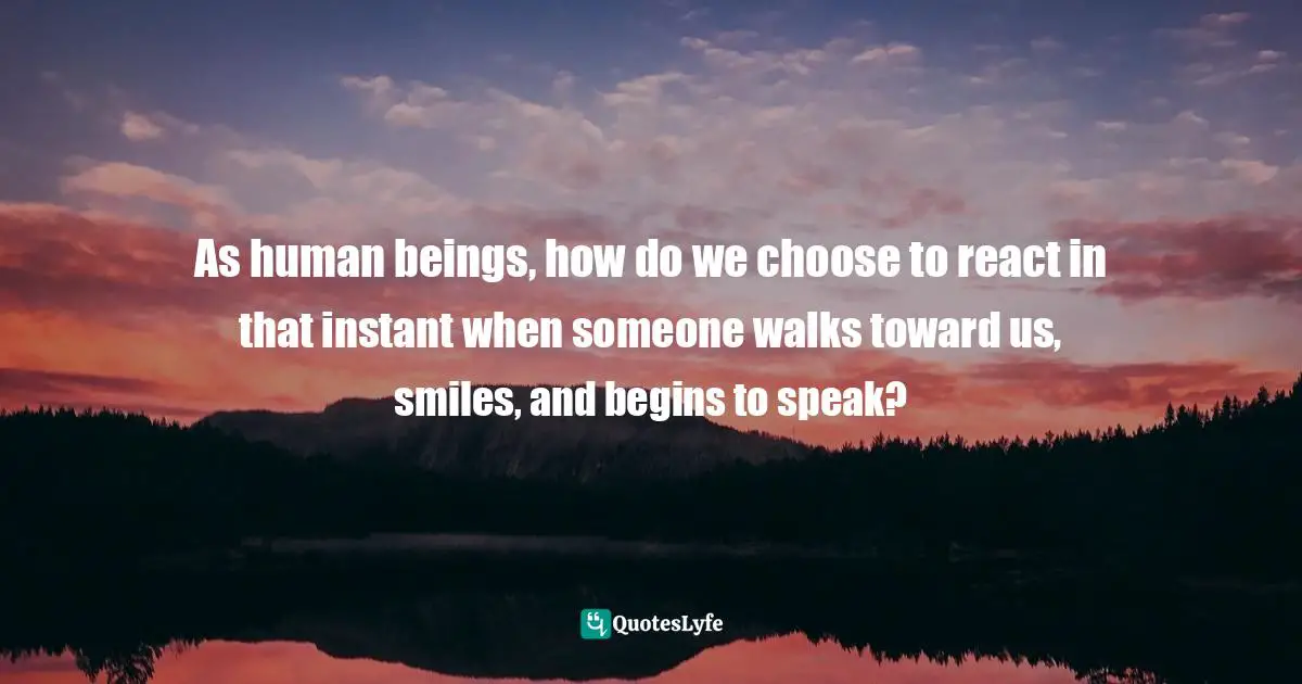 As human beings, how do we choose to react in that instant when someone walks toward us, smiles, and begins to speak?