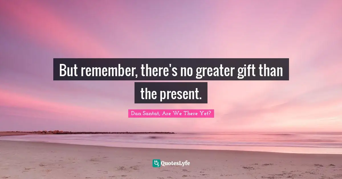 But remember, there's no greater gift than the present.