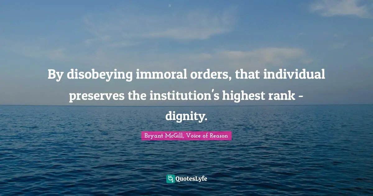 By disobeying immoral orders, that individual preserves the institution's highest rank - dignity.