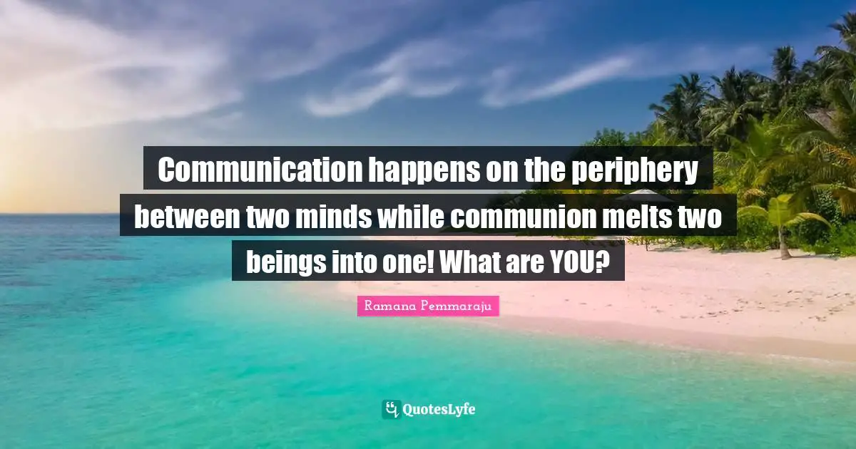 Communication happens on the periphery between two minds while communion melts two beings into one! What are YOU?