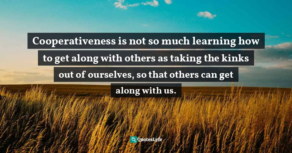 Cooperativeness is not so much learning how to get along with others as taking the kinks out of ourselves, so that others can get along with us.