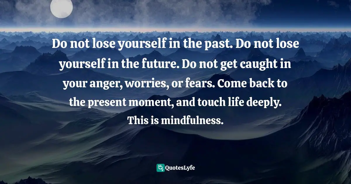 Do not lose yourself in the past. Do not lose yourself in the future. Do not get caught in your anger, worries, or fears. Come back to the present moment, and touch life deeply. This is mindfulness.