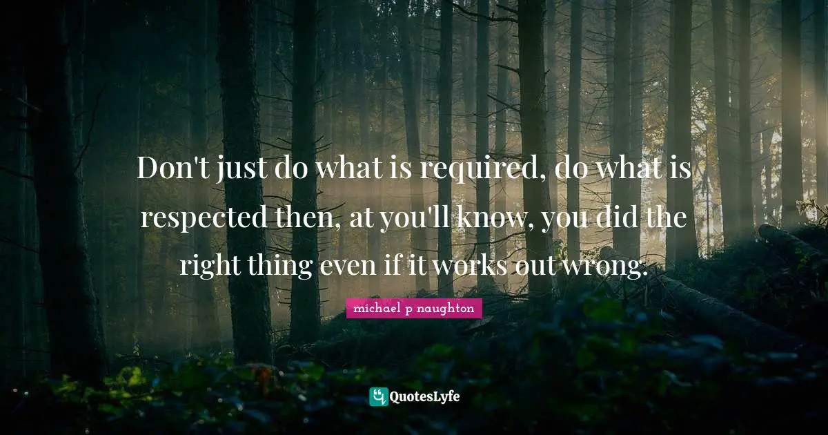 Don't just do what is required, do what is respected then, at you'll know, you did the right thing even if it works out wrong.