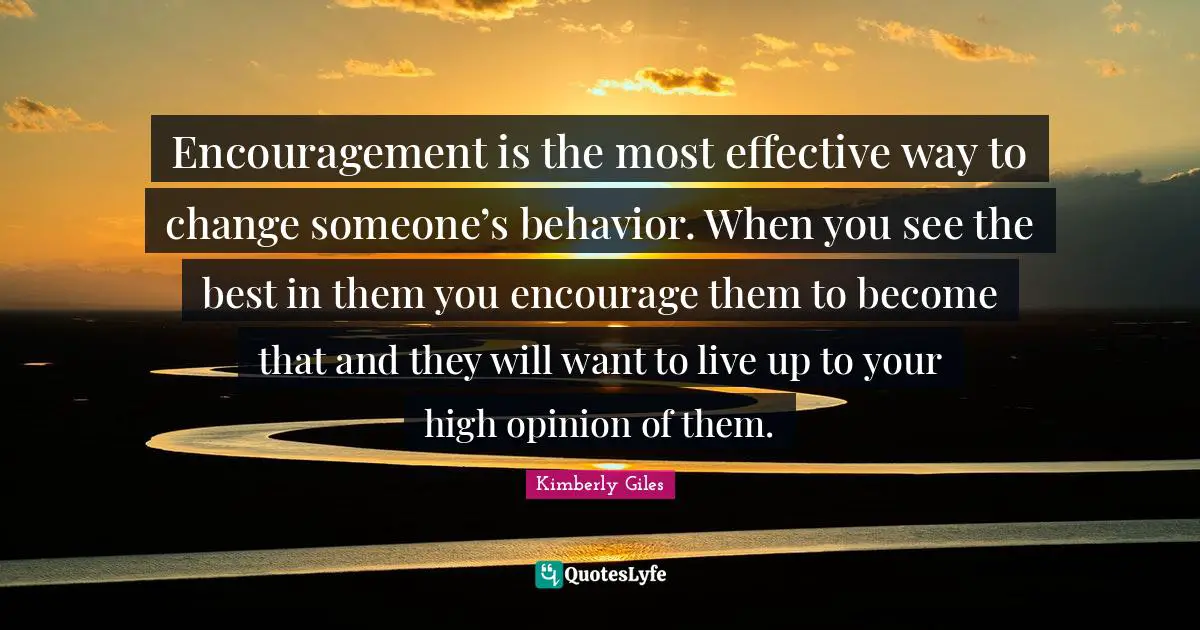 Encouragement is the most effective way to change someone’s behavior. When you see the best in them you encourage them to become that and they will want to live up to your high opinion of them.
