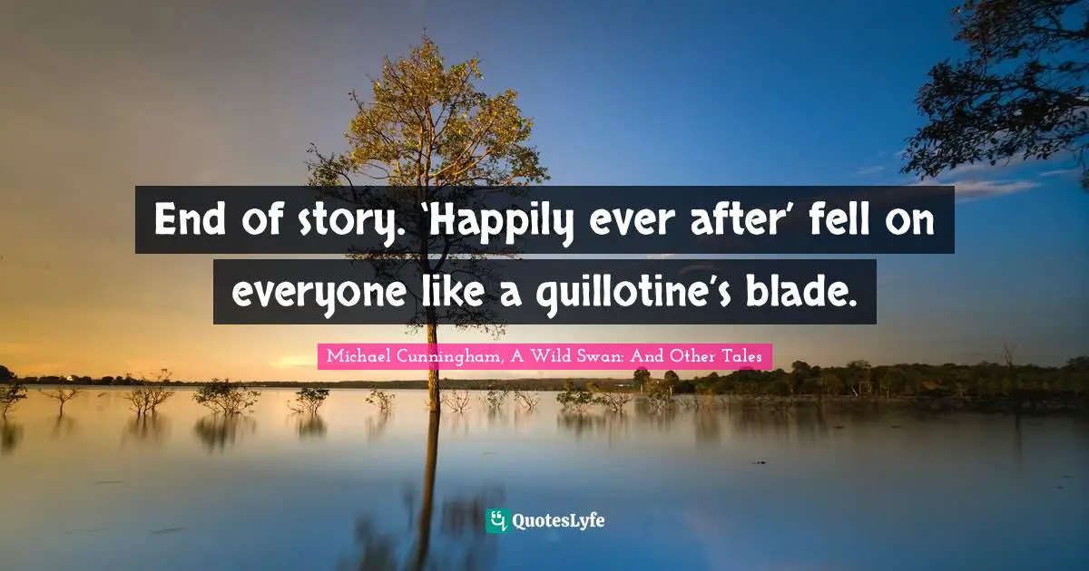 End of story. ‘Happily ever after’ fell on everyone like a guillotine’s blade.