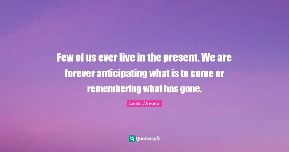 Few of us ever live in the present. We are forever anticipating what is to come or remembering what has gone.