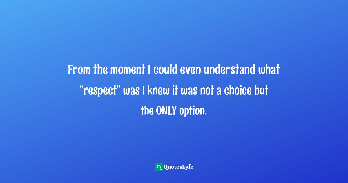 From the moment I could even understand what “respect” was I knew it was not a choice but the ONLY option.