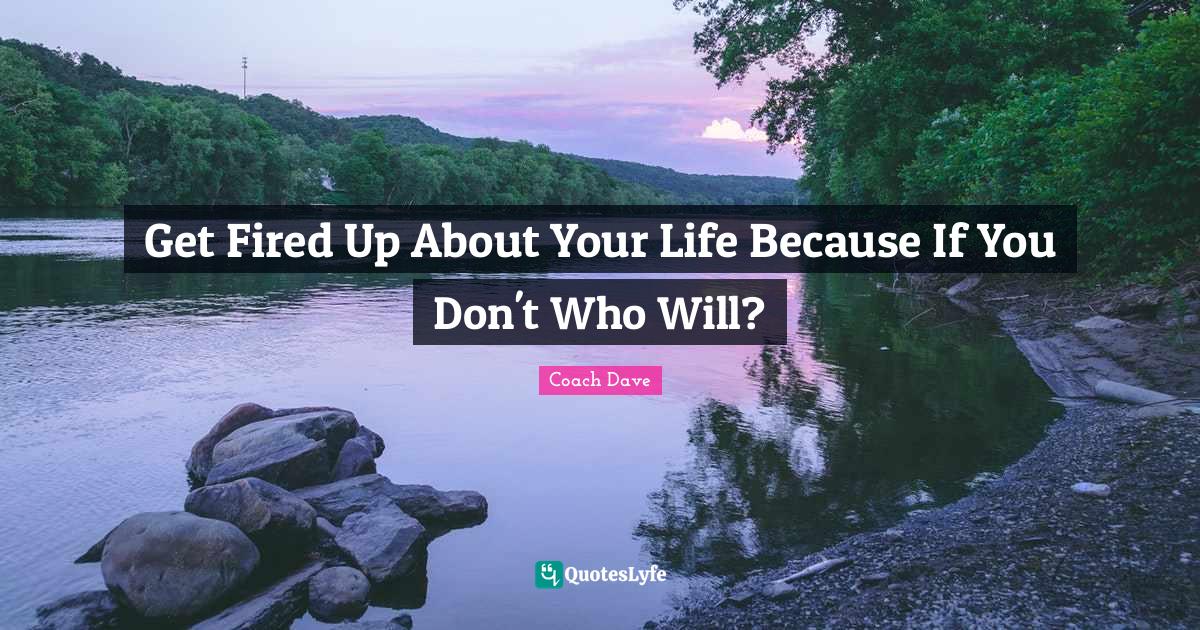 Get Fired Up About Your Life Because If You Don't Who Will?... Quote by