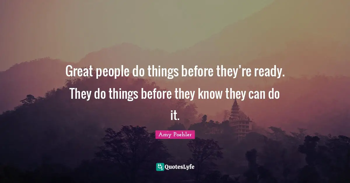 Great people do things before they’re ready. They do things before they know they can do it.