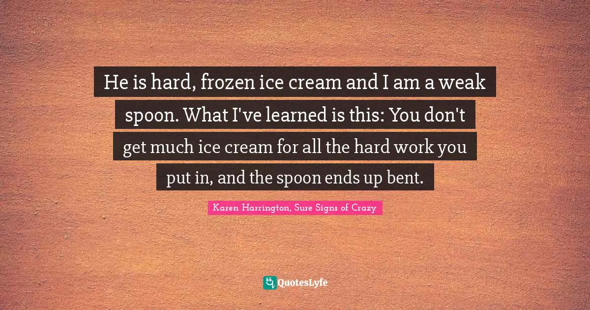 He is hard, frozen ice cream and I am a weak spoon. What I've learned is this: You don't get much ice cream for all the hard work you put in, and the spoon ends up bent.