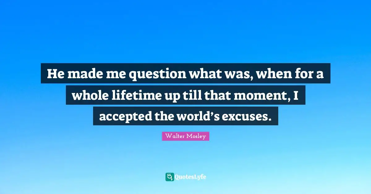 He made me question what was, when for a whole lifetime up till that moment, I accepted the world’s excuses.