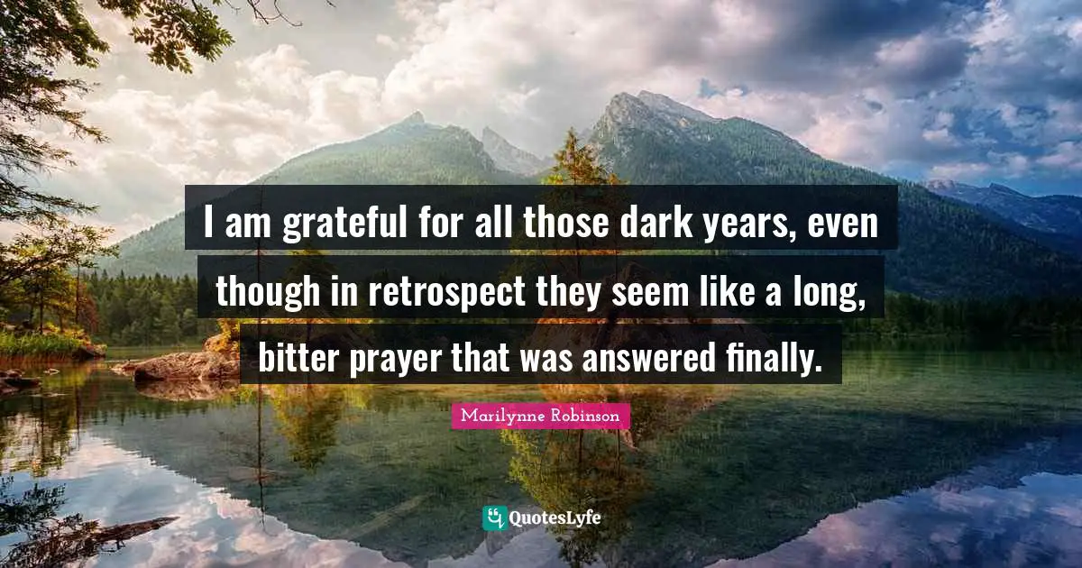 I am grateful for all those dark years, even though in retrospect they seem like a long, bitter prayer that was answered finally.