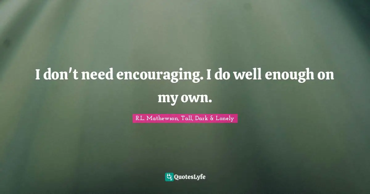 I don't need encouraging. I do well enough on my own.