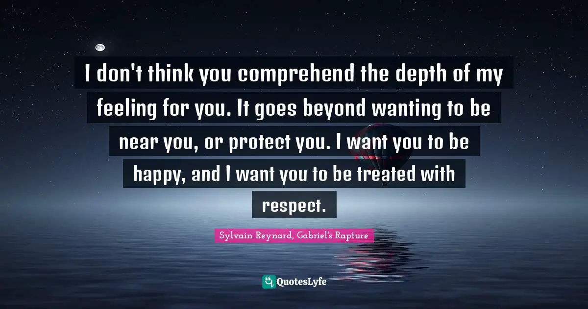 I don't think you comprehend the depth of my feeling for you. It goes beyond wanting to be near you, or protect you. I want you to be happy, and I want you to be treated with respect.