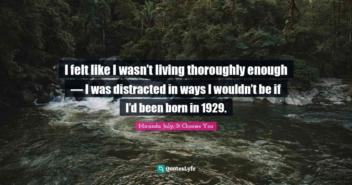 I felt like I wasn’t living thoroughly enough — I was distracted in ways I wouldn’t be if I’d been born in 1929.