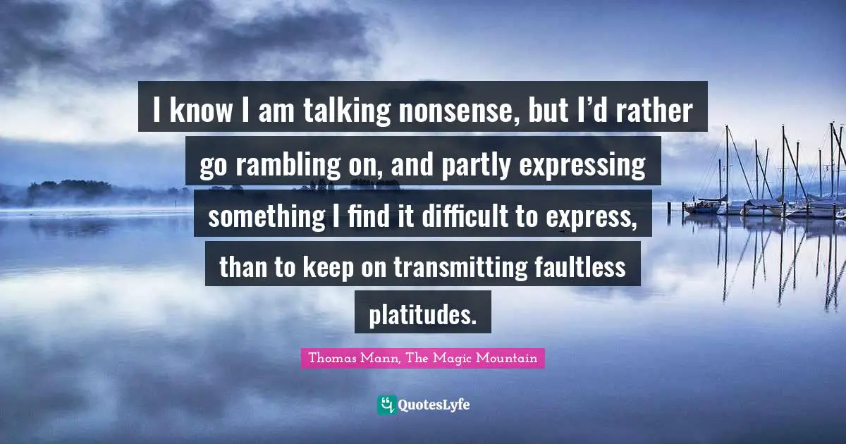 Thomas Mann, The Magic Mountain Quotes: I know I am talking nonsense, but I’d rather go rambling on, and partly expressing something I find it difficult to express, than to keep on transmitting faultless platitudes.