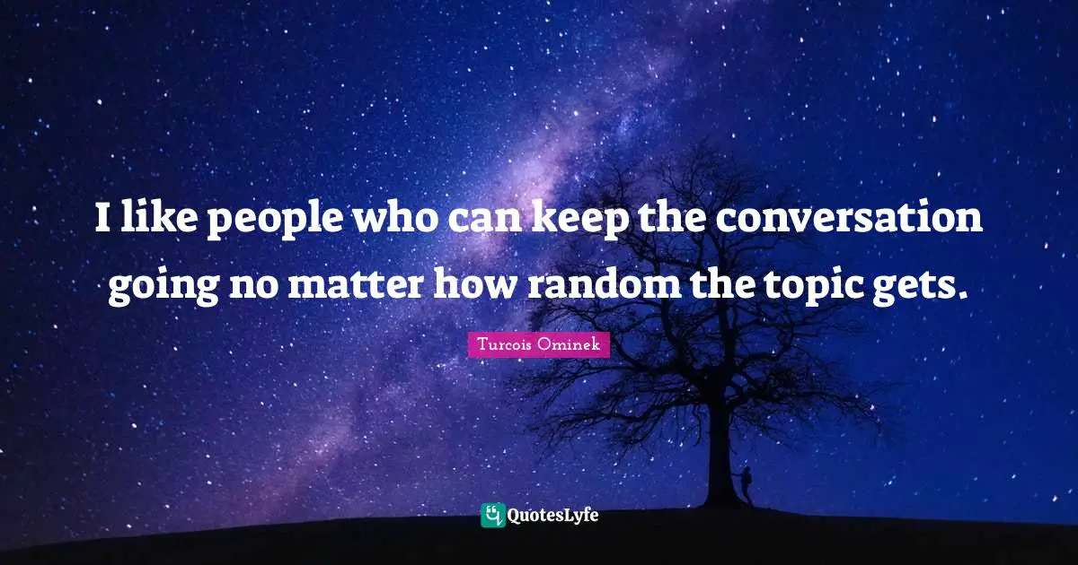 I like people who can keep the conversation going no matter how random the topic gets.
