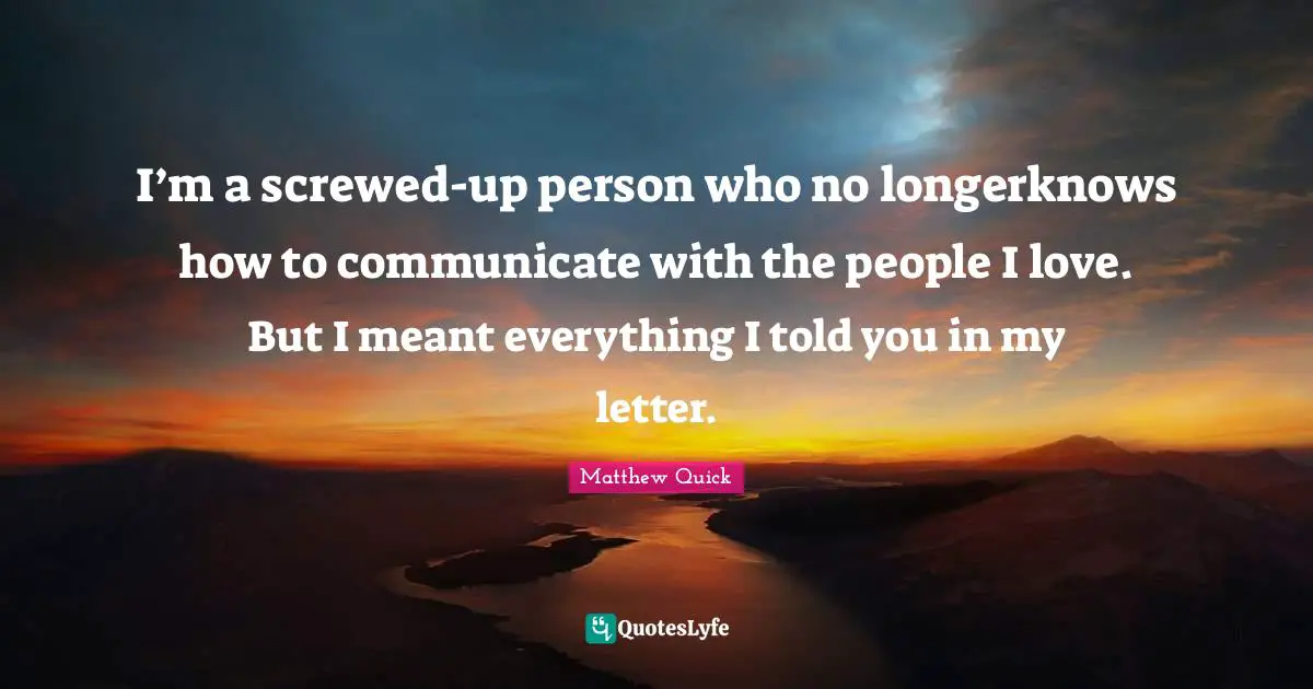 Matthew Quick Quotes: I’m a screwed-up person who no longerknows how to communicate with the people I love. But I meant everything I told you in my letter.
